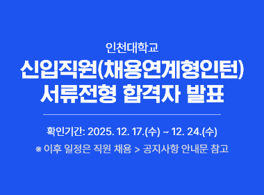 인천대학교 신입직원(채용연계형인턴) 서류전형 합격자 발표  확인기간: 2025. 12. 17.(수) ~ 12. 24.(수) ※ 이후 일정은 직원 채용 > 공지사항 안내문 참고